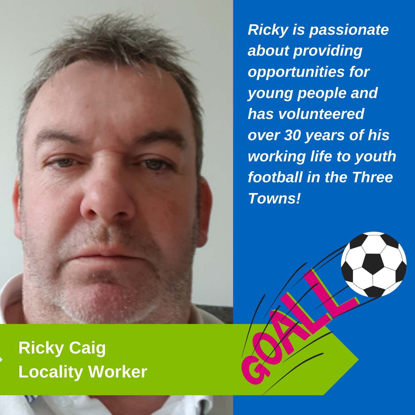 Ricky Caig Locality Worker - Ricky is passionate about providing opportunities for young people and has volunteered over 30 years of his working life to youth football in the Three Towns!